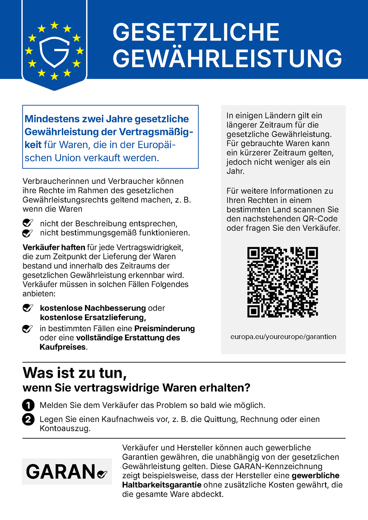 Gesetzliche Gewährleistung. Mindestens zwei Jahre gesetzliche Gewährleistung der Vertragsmäßigkeit für Waren, die in der Europäischen Union verkauft werden. Verbraucherinnen und Verbraucher können ihre Rechte im Rahmen des gesetzlichen Gewährleistungsrechts geltend machen, z. B. wenn die Waren nicht der Beschreibung entsprechen oder nicht bestimmungsgemäß funktionieren. Verkäufer haften für jede Vertragswidrigkeit, die zum Zeitpunkt der Lieferung der Waren bestand und innerhalb des Zeitraums der gesetzlichen Gewährleistung erkennbar wird. Verkäufer müssen in solchen Fällen kostenlose Nachbesserung oder kostenlose Ersatzlieferung anbieten, in bestimmten Fällen eine Preisminderung oder eine vollständige Erstattung des Kaufpreises. In einigen Ländern gilt ein längerer Zeitraum für die gesetzliche Gewährleistung. Für gebrauchte Waren kann ein kürzerer Zeitraum gelten, jedoch nicht weniger als ein Jahr. Was ist zu tun, wenn Sie vertragswidrige Waren erhalten? 1. Melden Sie dem Verkäufer das Problem so bald wie möglich. 2. Legen Sie einen Kaufnachweis vor, z. B. die Quittung, Rechnung oder einen Kontoauszug. Verkäufer und Hersteller können auch gewerbliche Garantien gewähren, die unabhängig von der gesetzlichen Gewährleistung gelten. Die GARAN-Kennzeichnung zeigt beispielsweise, dass der Hersteller eine gewerbliche Haltbarkeitsgarantie ohne zusätzliche Kosten gewährt, die die gesamte Ware abdeckt.